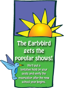 The Earlybird gets the popular shows! We'll put a tentative hold on your seats and verify the reservation after the new school year begins.